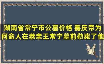 湖南省常宁市公墓价格 嘉庆帝为何命人在恭亲王常宁墓前勒毙了他的两个孙子